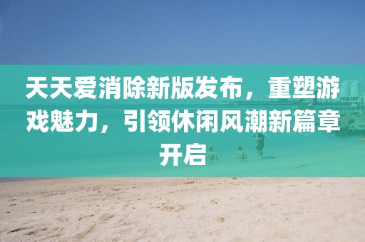 天天爱消除新版发布，重塑游戏魅力，引领休闲风潮新篇章开启