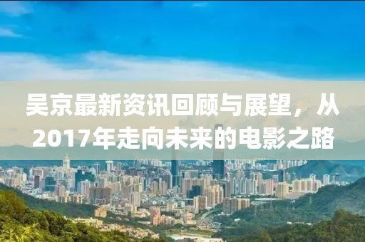 吴京最新资讯回顾与展望，从2017年走向未来的电影之路