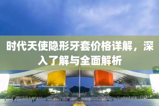 时代天使隐形牙套价格详解，深入了解与全面解析