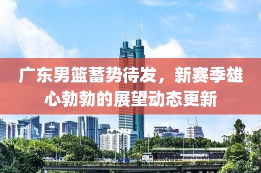 广东男篮蓄势待发，新赛季雄心勃勃的展望动态更新
