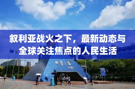 叙利亚战火之下，最新动态与全球关注焦点的人民生活