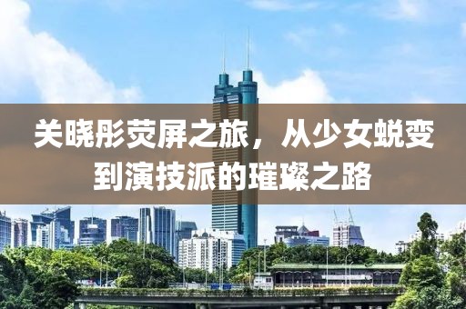 关晓彤荧屏之旅，从少女蜕变到演技派的璀璨之路