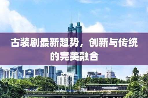 古装剧最新趋势，创新与传统的完美融合
