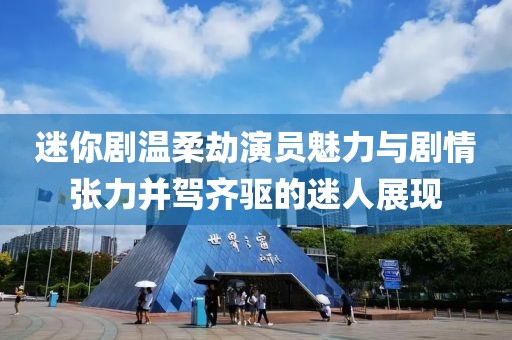 迷你剧温柔劫演员魅力与剧情张力并驾齐驱的迷人展现