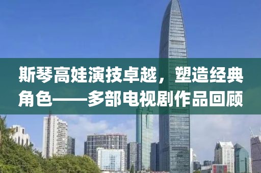 斯琴高娃演技卓越，塑造经典角色——多部电视剧作品回顾