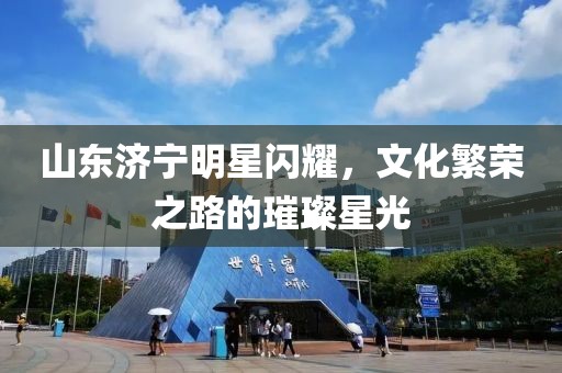 山东济宁明星闪耀，文化繁荣之路的璀璨星光