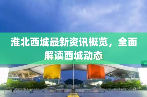 淮北西城最新资讯概览，全面解读西城动态