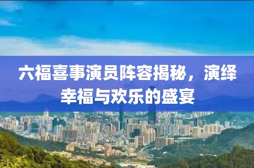 六福喜事演员阵容揭秘，演绎幸福与欢乐的盛宴