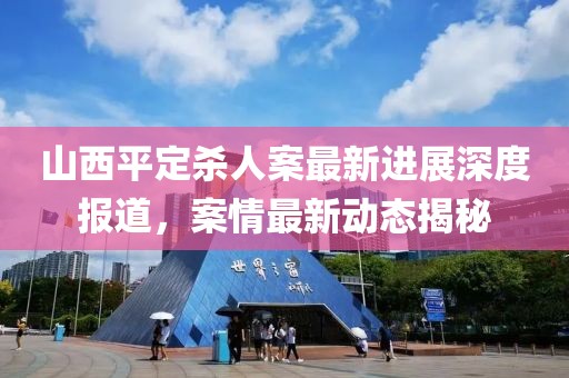 山西平定杀人案最新进展深度报道，案情最新动态揭秘