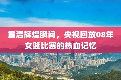 重温辉煌瞬间，央视回放08年女篮比赛的热血记忆