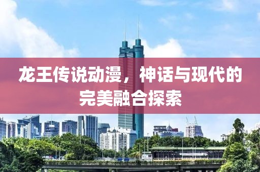 龙王传说动漫，神话与现代的完美融合探索