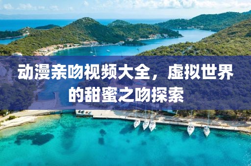 动漫亲吻视频大全，虚拟世界的甜蜜之吻探索
