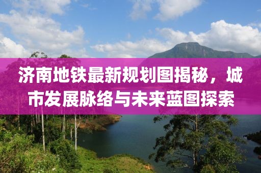 济南地铁最新规划图揭秘，城市发展脉络与未来蓝图探索