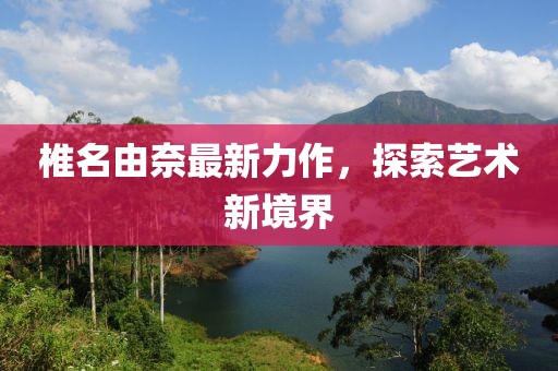 椎名由奈最新力作，探索艺术新境界