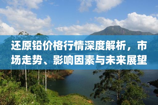 还原铅价格行情深度解析，市场走势、影响因素与未来展望