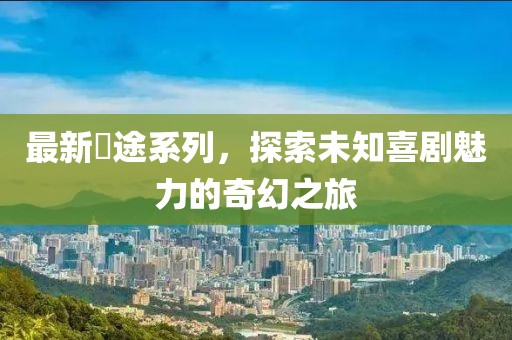 最新囧途系列，探索未知喜剧魅力的奇幻之旅