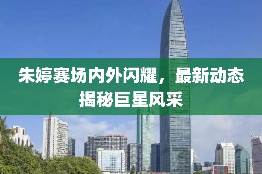 朱婷赛场内外闪耀，最新动态揭秘巨星风采