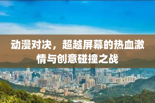动漫对决，超越屏幕的热血激情与创意碰撞之战