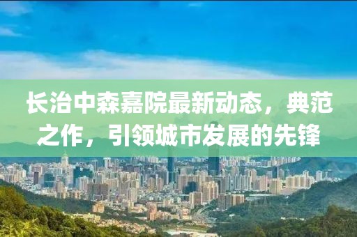 长治中森嘉院最新动态，典范之作，引领城市发展的先锋