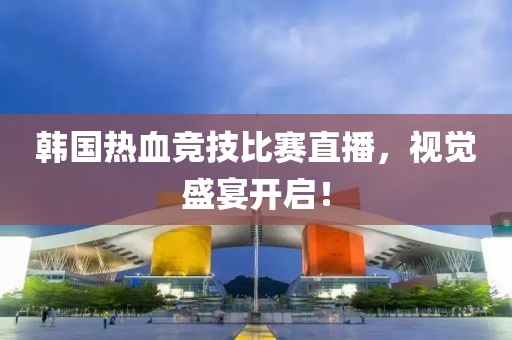 韩国热血竞技比赛直播，视觉盛宴开启！