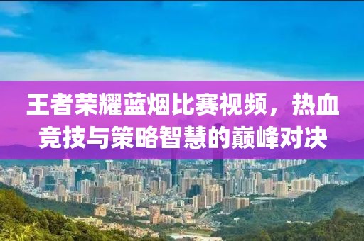王者荣耀蓝烟比赛视频，热血竞技与策略智慧的巅峰对决