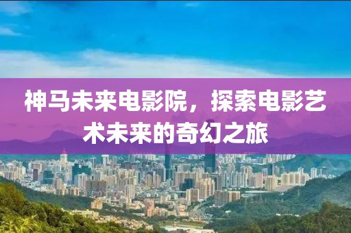 神马未来电影院，探索电影艺术未来的奇幻之旅