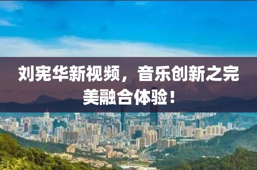 刘宪华新视频，音乐创新之完美融合体验！