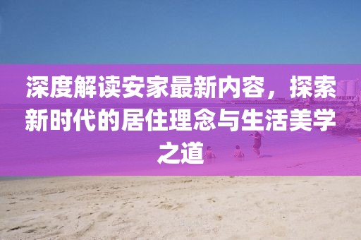 深度解读安家最新内容，探索新时代的居住理念与生活美学之道