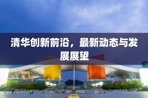 清华创新前沿，最新动态与发展展望