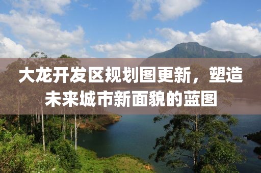 大龙开发区规划图更新，塑造未来城市新面貌的蓝图