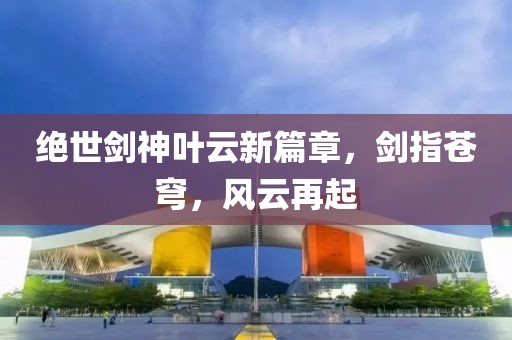 绝世剑神叶云新篇章，剑指苍穹，风云再起