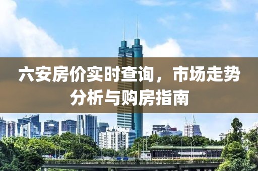 六安房价实时查询，市场走势分析与购房指南