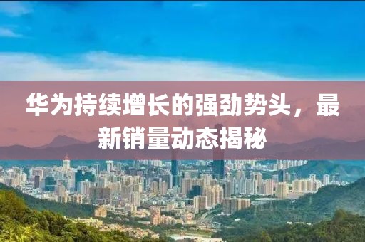 华为持续增长的强劲势头，最新销量动态揭秘
