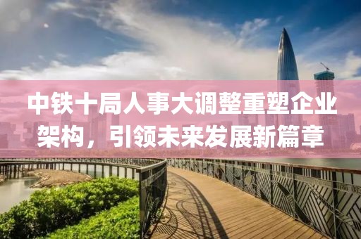 中铁十局人事大调整重塑企业架构，引领未来发展新篇章