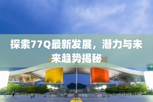 探索77Q最新发展，潜力与未来趋势揭秘