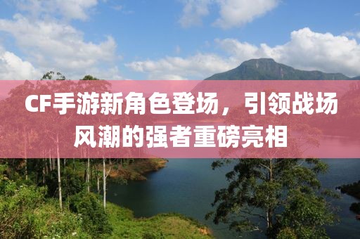 CF手游新角色登场，引领战场风潮的强者重磅亮相