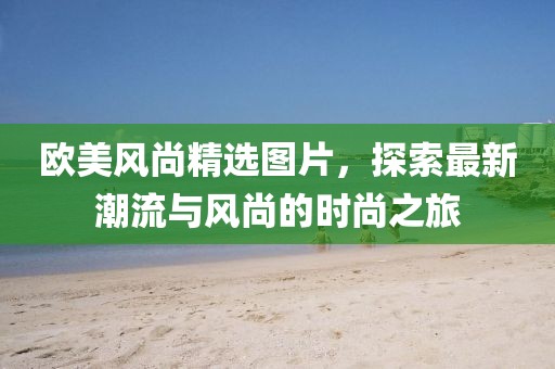 欧美风尚精选图片，探索最新潮流与风尚的时尚之旅