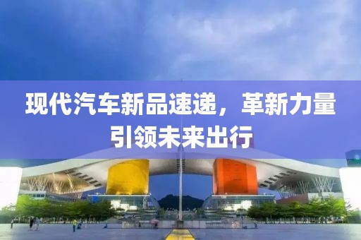 现代汽车新品速递，革新力量引领未来出行