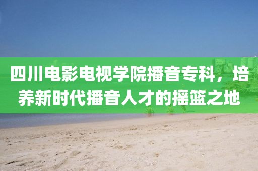 四川电影电视学院播音专科，培养新时代播音人才的摇篮之地