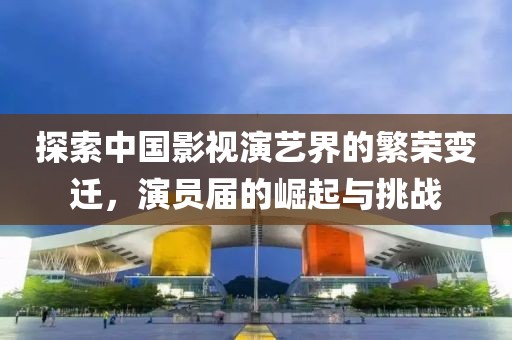 探索中国影视演艺界的繁荣变迁，演员届的崛起与挑战
