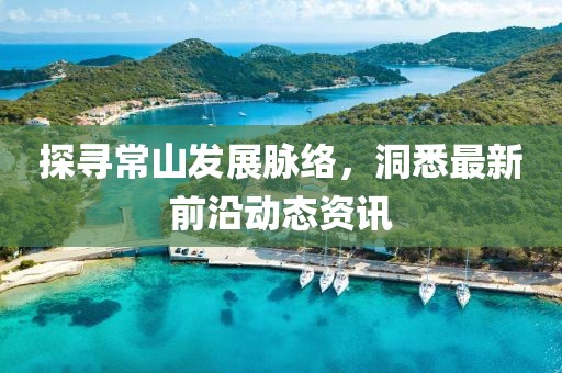 探寻常山发展脉络，洞悉最新前沿动态资讯