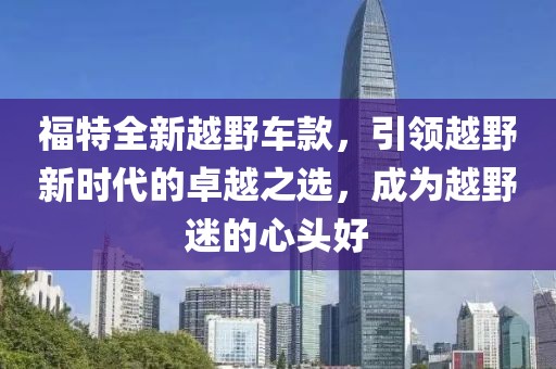 福特全新越野车款，引领越野新时代的卓越之选，成为越野迷的心头好