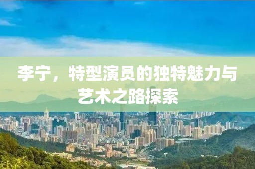 李宁，特型演员的独特魅力与艺术之路探索