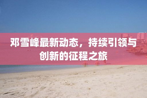 邓雪峰最新动态，持续引领与创新的征程之旅