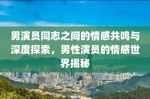 男演员同志之间的情感共鸣与深度探索，男性演员的情感世界揭秘