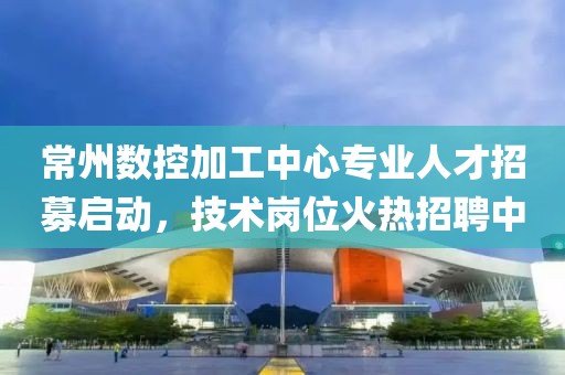 常州数控加工中心专业人才招募启动，技术岗位火热招聘中