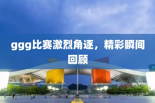 ggg比赛激烈角逐，精彩瞬间回顾