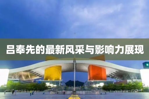 吕奉先的最新风采与影响力展现