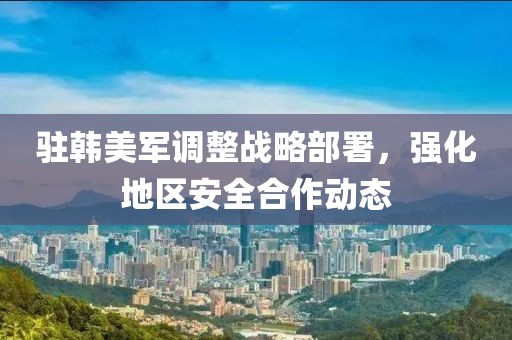 驻韩美军调整战略部署，强化地区安全合作动态