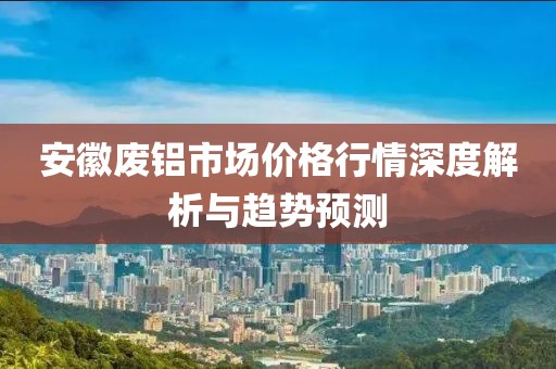 安徽废铝市场价格行情深度解析与趋势预测